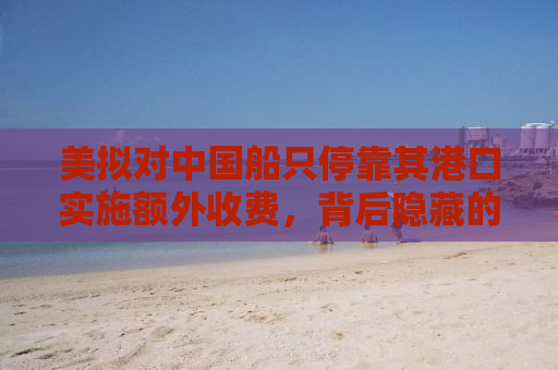 美拟对中国船只停靠其港口实施额外收费，背后隐藏的深层逻辑与影响分析