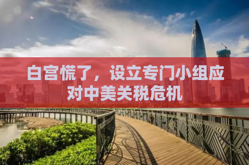 白宫慌了，设立专门小组应对中美关税危机